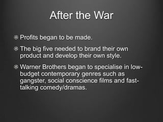 After the WarProfits began to be made.The big five needed to brand their own product and develop their own style.Warner Brothers began to specialise in low-budget contemporary genres such as gangster, social conscience films and fast-talking comedy/dramas.