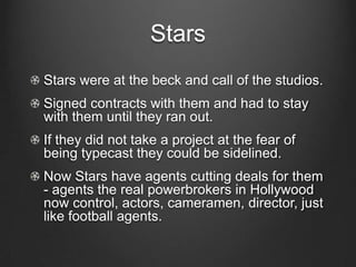 StarsStars were at the beck and call of the studios.Signed contracts with them and had to stay with them until they ran out. If they did not take a project at the fear of being typecast they could be sidelined.Now Stars have agents cutting deals for them - agents the real powerbrokers in Hollywood  now control, actors, cameramen, director, just like football agents.