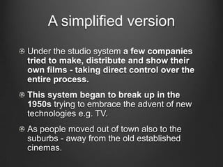 A simplified versionUnder the studio system a few companies tried to make, distribute and show their own films - taking direct control over the entire process.This system began to break up in the 1950s trying to embrace the advent of new technologies e.g. TV.As people moved out of town also to the suburbs - away from the old established cinemas. 