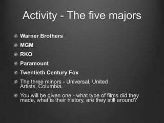 Activity - The five majorsWarner BrothersMGMRKOParamountTwentieth Century FoxThe three minors - Universal, United Artists, Columbia.You will be given one - what type of films did they made, what is their history, are they still around?
