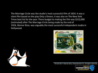 The Marriage Circle was the studio's most successful film of 1924. It was a
silent film based on the play Only a Dream, it was also on The New York
Times best list for the year. There budget to making the film was $212,000
(estimated) after The Marriage Circle being made by the end of
1924, Warner Bros. was arguably the most successful independent studio in
Hollywood.
 