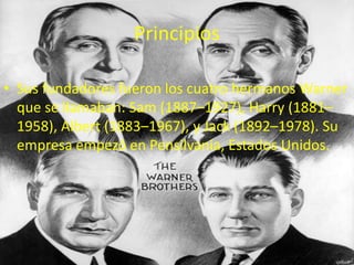 Principios

• Sus fundadores fueron los cuatro hermanos Warner
  que se llamaban: Sam (1887–1927), Harry (1881–
  1958), Albert (1883–1967), y Jack (1892–1978). Su
  empresa empezó en Pensilvania, Estados Unidos.
 
