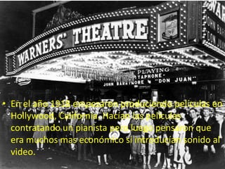 • En el año 1918 empezaron produciendo películas en
  Hollywood, California. Hacían las películas
  contratando un pianista pero luego pensaron que
  era muchos mas económico si introducían sonido al
  video.
 