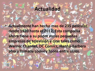 Actualidad

• Actualmente han hecho mas de 235 películas
  desde 1920 hasta el 2012. Esta compañía
  ahora tiene a su poder varias pequeñas
  empresas de televisión y cine tales como
  Warner Channel, DC Comics, Hanna-Barbera
  ahora llamada Looney Toons entre otros.
 