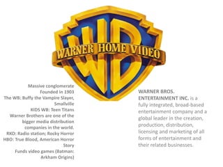 Massive conglomerate
Founded in 1903
The WB: Buffy the Vampire Slayer,
Smallville
KIDS WB: Teen Titans
Warner Brothers are one of the
bigger media distribution
companies in the world.
RKO: Radio station; Rocky Horror
HBO: True Blood, American Horror
Story
Funds video games (Batman:
Arkham Origins)

WARNER BROS.
ENTERTAINMENT INC. is a
fully integrated, broad-based
entertainment company and a
global leader in the creation,
production, distribution,
licensing and marketing of all
forms of entertainment and
their related businesses.

 