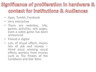 • Apps, Tumblr, Facebook
• Very interactive
• There are websites, info,
games, activities, wiki pages,
even a video game has been
announced
• Filmed in digital
• Lots of Visual effects means
lots of job and money –
Hired oscar winning visual
effects workers from movies
such as The Pirates of the
Caribbean and Star Wars

 