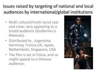 Issues raised by targeting of national and local
audiences by international/global institutions
• Multi cultural/multi-racial cast
and crew; very appealing to a
broad audience (Guillermo is
Mexican).
• Distributed to , Argentina,
Germany, France,UK, Japan,
Netherlands, Singapore, USA
• The film is set in China, and so
might appeal to a Chinese
audience.

 