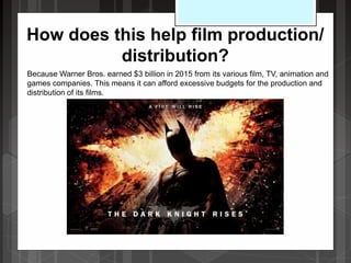 How does this help film production/
distribution?
Because Warner Bros. earned $3 billion in 2015 from its various film, TV, animation and
games companies. This means it can afford excessive budgets for the production and
distribution of its films.
 