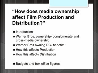 “How does media ownership
affect Film Production and
Distribution?”
 Introduction
 Warner Bros. ownership- conglomerate and
cross-media ownership
 Warner Bros owning DC- benefits
 How this affects Production
 How this affects Distribution
 Budgets and box office figures
 