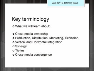 Key terminology
 What we will learn about:
 Cross-media ownership
 Production, Distribution, Marketing, Exhibition
 Vertical and Horizontal Integration
 Synergy
 Tie-ins
 Cross-media convergence
Aim for 10 different ways
 