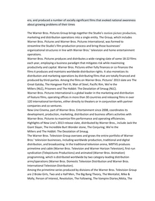 era, and produced a number of socially significant films that evoked national awareness 
about growing problems of their times 
The Warner Bros. Pictures Group brings together the Studio’s motion picture production, 
marketing and distribution operations into a single entity. The Group, which includes 
Warner Bros. Pictures and Warner Bros. Pictures International, was formed to 
streamline the Studio’s film production process and bring those businesses’ 
organizational structures in line with Warner Bros.’ television and home entertainment 
operations. 
Warner Bros. Pictures produces and distributes a wide-ranging slate of some 18-22 films 
each year, employing a business paradigm that mitigates risk while maximizing 
productivity and capital. Warner Bros. Pictures either fully finances or co-finances the 
films it produces and maintains worldwide distribution rights. It also monetizes its 
distribution and marketing operations by distributing films that are totally financed and 
produced by third-parties. Among the films on Warner Bros. Pictures’ 2013 slate are The 
Great Gatsby, The Hangover Part III, Man of Steel, Pacific Rim, We’re the 
Millers (NLC), Prisoners and The Hobbit: The Desolation of Smaug (NLC). 
Warner Bros. Pictures International is a global leader in the marketing and distribution 
of feature films, operating offices in more than 30 countries and releasing films in over 
120 international territories, either directly to theaters or in conjunction with partner 
companies and co-ventures. 
New Line Cinema, part of Warner Bros. Entertainment since 2008, coordinates its 
development, production, marketing, distribution and business affairs activities with 
Warner Bros. Pictures to maximize film performance and operating efficiencies. 
Highlights of New Line’s 2013 release slate, distributed by Warner Bros., include Jack the 
Giant Slayer, The Incredible Burt Wonder stone, The Conjuring; We’re the 
Millers and The Hobbit: The Desolation of Smaug. 
The Warner Bros. Television Group oversees and grows the entire portfolio of Warner 
Bros.’ television businesses, including worldwide production, traditional and digital 
distribution, and broadcasting. In the traditional television arena, WBTVG produces 
primetime and cable (Warner Bros. Television and Warner Horizon Television), first-run 
syndication (Telepictures Productions) and animated (Warner Bros. Animation) 
programming, which is distributed worldwide by two category-leading distribution 
arms/operations (Warner Bros. Domestic Television Distribution and Warner Bros. 
International Television Distribution). 
Among the primetime series produced by divisions of the Warner Bros. Television Group 
are 2 Broke Girls, Two and a Half Men, The Big Bang Theory, The Mentalist, Mike & 
Molly, Person of Interest, Revolution, The Following, The Vampire Diaries,Nikita, The 
 