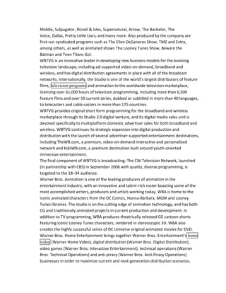 Middle, Subjugator, Rizzoli & Isles, Supernatural, Arrow, The Bachelor, The 
Voice, Dallas, Pretty Little Liars, and many more. Also produced by the company are 
first-run syndicated programs such as The Ellen DeGeneres Show, TMZ and Extra, 
among others, as well as animated shows The Looney Tunes Show, Beware the 
Batman and Teen Titans Go!. 
WBTVG is an innovative leader in developing new business models for the evolving 
television landscape, including ad-supported video-on-demand, broadband and 
wireless, and has digital distribution agreements in place with all of the broadcast 
networks. Internationally, the Studio is one of the world’s largest distributors of feature 
films, television programs and animation to the worldwide television marketplace, 
licensing over 61,000 hours of television programming, including more than 6,500 
feature films and over 50 current series, dubbed or subtitled in more than 40 languages, 
to telecasters and cable casters in more than 175 countries. 
WBTVG provides original short form programming for the broadband and wireless 
marketplace through its Studio 2.0 digital venture, and its digital media sales unit is 
devoted specifically to multiplatform domestic advertiser sales for both broadband and 
wireless. WBTVG continues its strategic expansion into digital production and 
distribution with the launch of several advertiser-supported entertainment destinations, 
including TheWB.com, a premium, video-on-demand interactive and personalized 
network and KidsWB.com, a premium destination built around youth-oriented 
immersive entertainment. 
The final component of WBTVG is broadcasting: The CW Television Network, launched 
(in partnership with CBS) in September 2006 with quality, diverse programming, is 
targeted to the 18–34 audience. 
Warner Bros. Animation is one of the leading producers of animation in the 
entertainment industry, with an innovative and talent-rich roster boasting some of the 
most accomplished writers, producers and artists working today. WBA is home to the 
iconic animated characters from the DC Comics, Hanna-Barbara, MGM and Looney 
Tunes libraries. The studio is on the cutting edge of animation technology, and has both 
CG and traditionally animated projects in current production and development. In 
addition to TV programming, WBA produces theatrically released CG cartoon shorts 
featuring iconic Looney Tunes characters, rendered in stereoscopic 3D. WBA also 
creates the highly successful series of DC Universe original animated movies for DVD. 
Warner Bros. Home Entertainment brings together Warner Bros. Entertainment’s home 
video (Warner Home Video), digital distribution (Warner Bros. Digital Distribution), 
video games (Warner Bros. Interactive Entertainment), technical operations (Warner 
Bros. Technical Operations) and anti-piracy (Warner Bros. Anti-Piracy Operations) 
businesses in order to maximize current and next-generation distribution scenarios. 
 
