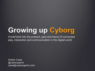 Growing up Cyborg A brief look into the present, past and future of connected play, interaction and communication in the digital world.  Amber Case @caseorganic case@caseorganic.com 