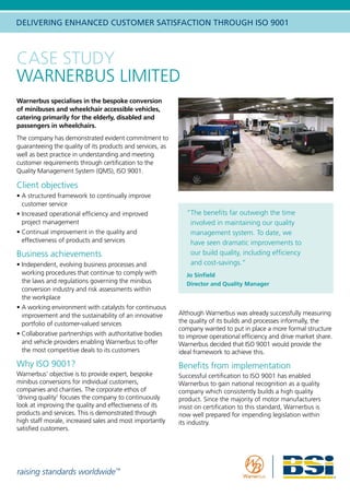 raising standards worldwide™
DELIVERING ENHANCED CUSTOMER SATISFACTION THROUGH ISO 9001
Warnerbus specialises in the bespoke conversion
of minibuses and wheelchair accessible vehicles,
catering primarily for the elderly, disabled and
passengers in wheelchairs.
The company has demonstrated evident commitment to
guaranteeing the quality of its products and services, as
well as best practice in understanding and meeting
customer requirements through certification to the
Quality Management System (QMS), ISO 9001.
Client objectives
•	A structured framework to continually improve
customer service
•	Increased operational efficiency and improved
project management
•	Continual improvement in the quality and
effectiveness of products and services
Business achievements
•	Independent, evolving business processes and
working procedures that continue to comply with
the laws and regulations governing the minibus
conversion industry and risk assessments within
the workplace
• A working environment with catalysts for continuous
improvement and the sustainability of an innovative
portfolio of customer-valued services
• Collaborative partnerships with authoritative bodies
and vehicle providers enabling Warnerbus to offer
the most competitive deals to its customers
Why ISO 9001?
Warnerbus’ objective is to provide expert, bespoke
minibus conversions for individual customers,
companies and charities. The corporate ethos of
‘driving quality’ focuses the company to continuously
look at improving the quality and effectiveness of its
products and services. This is demonstrated through
high staff morale, increased sales and most importantly
satisfied customers.
“The benefits far outweigh the time
involved in maintaining our quality
management system. To date, we
have seen dramatic improvements to
our build quality, including efficiency
and cost-savings.”
Jo Sinfield
Director and Quality Manager
CASE STUDY
WARNERBUS LIMITED
Although Warnerbus was already successfully measuring
the quality of its builds and processes informally, the
company wanted to put in place a more formal structure
to improve operational efficiency and drive market share.
Warnerbus decided that ISO 9001 would provide the
ideal framework to achieve this.
Benefits from implementation
Successful certification to ISO 9001 has enabled
Warnerbus to gain national recognition as a quality
company which consistently builds a high quality
product. Since the majority of motor manufacturers
insist on certification to this standard, Warnerbus is
now well prepared for impending legislation within
its industry.
 