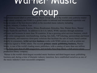 Warner Music Group My chosen record label is called Warner Music Group which is the world's only publicly-traded major music company and WMG is a global leader in national and international repertoire and home to some of the best-known labels in the recorded music industry including Asylum, Atlantic, Cordless, East West, Elektra, Nonesuch, Reprise, Rhino, Roadrunner, Rykodisc, Sire, Warner Bros., Warner Music Nashville and Word.  In addition to its U.S. labels, WMG operates through numerous affiliates and licensees in more than 50 countries. It has a growing artist services business, which offers artist management, merchandising, touring, fan clubs, VIP ticketing, sponsorships and brand endorsements, and numerous third-party solutions that facilitate the sale of music-based content directly to consumers. Artist services business works with WMG artists as well as artists not otherwise signed to WMG labels. The records primary music publishing business, Warner Music, is one of the world's leading music publishers, with a catalog of more than one million songs from more than 65,000 songwriters, and includes Non-Stop Music, a full service music production library company.   Warner is the world's third-largest recorded music business and third-largest music publishing business and, during a time of dramatic industry transition, have established ourselves as one of the music industry's most successful companies.  
