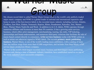 Warner Music Group My chosen record label is called Warner Music Group which is the world's only publicly-traded major music company and WMG is a global leader in national and international repertoire and home to some of the best-known labels in the recorded music industry including Asylum, Atlantic, Cordless, East West, Elektra, Nonesuch, Reprise, Rhino, Roadrunner, Rykodisc, Sire, Warner Bros., Warner Music Nashville and Word.  In addition to its U.S. labels, WMG operates through numerous affiliates and licensees in more than 50 countries. It has a growing artist services business, which offers artist management, merchandising, touring, fan clubs, VIP ticketing, sponsorships and brand endorsements, and numerous third-party solutions that facilitate the sale of music-based content directly to consumers. Artist services business works with WMG artists as well as artists not otherwise signed to WMG labels. The records primary music publishing business, Warner Music, is one of the world's leading music publishers, with a catalog of more than one million songs from more than 65,000 songwriters, and includes Non-Stop Music, a full service music production library company.   Warner is the world's third-largest recorded music business and third-largest music publishing business and, during a time of dramatic industry transition, have established ourselves as one of the music industry's most successful companies.  