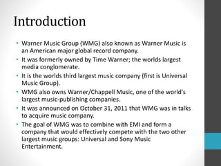 Introduction 
• Warner Music Group (WMG) also known as Warner Music is 
an American major global record company. 
• It was formerly owned by Time Warner; the worlds largest 
media conglomerate. 
• It is the worlds third largest music company (first is Universal 
Music Group). 
• WMG also owns Warner/Chappell Music, one of the world's 
largest music-publishing companies. 
• It was announced on October 31, 2011 that WMG was in talks 
to acquire music company. 
• The goal of WMG was to combine with EMI and form a 
company that would effectively compete with the two other 
largest music groups: Universal and Sony Music 
Entertainment. 
 