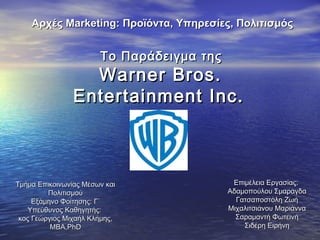 ΤοΤο Παράδειγμα τηςΠαράδειγμα της
Warner BrosWarner Bros..
Entertainment Inc.Entertainment Inc.
Επιμέλεια Εργασίας:Επιμέλεια Εργασίας:
Αδαμοπούλου ΣμαράγδαΑδαμοπούλου Σμαράγδα
Γατσαποστόλη ΖωήΓατσαποστόλη Ζωή
Μιχαλιτσιάνου ΜαριάνναΜιχαλιτσιάνου Μαριάννα
Σαραμαντή ΦωτεινήΣαραμαντή Φωτεινή
Σιδέρη ΕιρήνηΣιδέρη Ειρήνη
Αρχές Μarketing: Προϊόντα, Υπηρεσίες, ΠολιτισμόςΑρχές Μarketing: Προϊόντα, Υπηρεσίες, Πολιτισμός
Τμήμα Επικοινωνίας Μέσων καιΤμήμα Επικοινωνίας Μέσων και
ΠολιτισμούΠολιτισμού
Εξάμηνο Φοίτησης: Γ΄Εξάμηνο Φοίτησης: Γ΄
Υπεύθυνος Καθηγητής:Υπεύθυνος Καθηγητής:
κος Γεώργιος Μιχαήλ Κλήμης,κος Γεώργιος Μιχαήλ Κλήμης,
ΜΒΑ,ΜΒΑ,PhDPhD
 