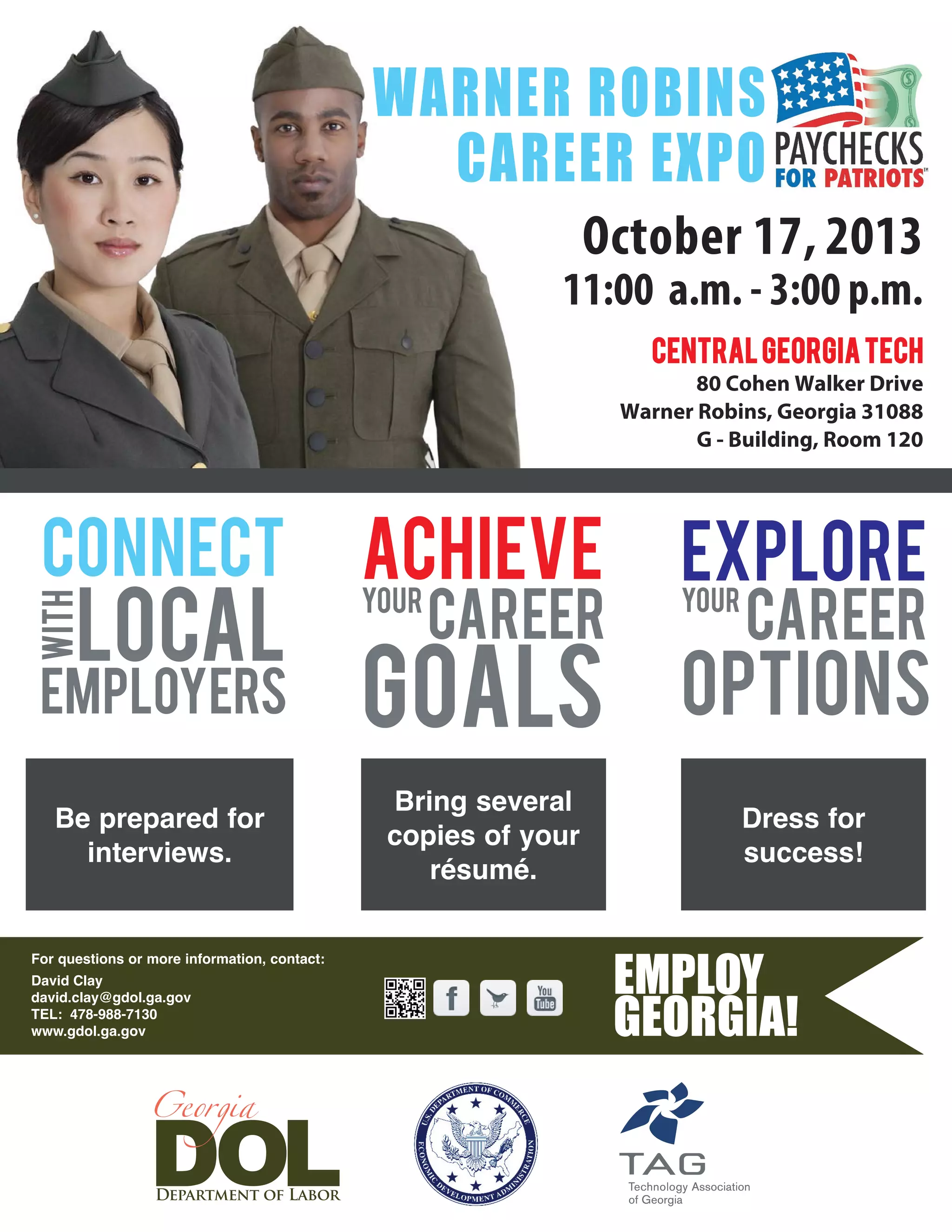 For questions or more information, contact:
David Clay
david.clay@gdol.ga.gov
TEL: 478-988-7130
www.gdol.ga.gov
October 17, 2013
11:00 a.m. - 3:00 p.m.
CentralGeorgiaTech
80 Cohen Walker Drive
Warner Robins, Georgia 31088
G - Building, Room 120
WARNER ROBINS
CAREER EXPO
CONNECT
CAREER
ACHIEVE
with
GOALSemployers
local
YOUR YOUR
EXPLORE
OPTIONS
CAREER
Be prepared for
interviews.
Bring several
copies of your
résumé.
Dress for
success!