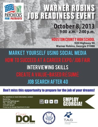 October 8, 2013
9:00 a.m. - 2:00 p.m.
MARKET YOURSELF USING SOCIAL MEDIA
HOW TO SUCCEED AT A CAREER EXPO/JOB FAIR
INTERVIEWING SKILLS
CREATE A VALUE-BASED rÉSUMÉ
job search after 40
Don’t miss this opportunity to prepare for the job of your dreams!
For questions or more information, contact:
Printed by the Georgia Department of Labor
HoustoncountyHighSchool
920 Highway 96
Warner Robins, Georgia 31088
WARNER ROBINS
JOB READINESS EVENT
David Clay
david.clay@gdol.ga.gov
TEL: 478-988-7130
www.gdol.ga.gov
 