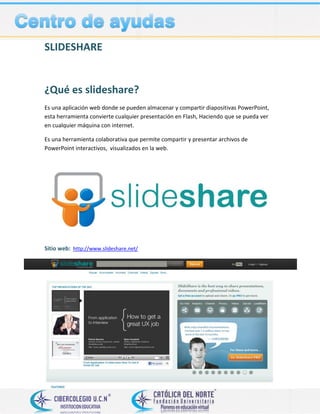 SLIDESHARE
¿Qué es slideshare?
Es una aplicación web donde se pueden almacenar y compartir diapositivas PowerPoint,
esta herramienta convierte cualquier presentación en Flash, Haciendo que se pueda ver
en cualquier máquina con internet.
Es una herramienta colaborativa que permite compartir y presentar archivos de
PowerPoint interactivos, visualizados en la web.
Sitio web: http://www.slideshare.net/
 