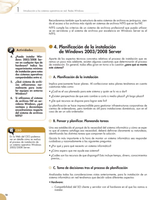 Recordaremos también que la estructura de estos sistemas de archivos es jerárquica, sien-
do el acceso a los archivos más rápido en sistemas de archivos NTFS que en los FAT.
NTFS cumple los criterios de un sistema de archivos profesional que pueda utilizar-
se en servidores y el sistema de archivos por excelencia en Windows Server es el
NTFS.
	4. 
Planificación de la instalación
de Windows 2003/2008 Server
Aparte de los aspectos técnicos concretos relativos al proceso de instalación que ve-
remos un poco más adelante, existen algunas cuestiones que determinarán el proceso
de instalación. En general, todas ellas giran en torno a la cuestión ¿para qué se monta
este sistema?
	 A. Planificación de la instalación
Implica precisamente hacer planes. Al confeccionar estos planes tendremos en cuenta
cuestiones tales como:
•	¿Cuál es el uso planeado para este sistema y quién se lo va a dar?
•	¿Existen perspectivas de que esto cambie a corto o medio plazo? ¿A largo plazo?
•	¿De qué recursos se dispone para lograr este fin?
La planificación se hace imprescindible para gestionar infraestructuras corporativas de
cientos de ordenadores, pero también es útil para instalaciones domésticas, aun en el
caso de ser un solo ordenador.
	 B. Pensar y planificar. Planeando tareas
Una vez establecido el porqué de la necesidad del sistema informático y cómo se espe-
ra que el sistema satisfaga esa necesidad, deberá definirse claramente su naturaleza,
identificando las distintas tareas que componen la solución.
Quizás lo más importante a la hora de montar un sistema informático sea responder
cuidadosa y razonadamente a las siguientes preguntas:
•	¿Por qué y para qué necesito un sistema informático?
•	¿Cómo espero que me ayude ese sistema?
•	¿Cuáles son los recursos de que dispongo? Esto incluye tiempo, dinero, conocimientos
previos,...
	 C. Toma de decisiones tras el proceso de planificación
Analizadas todas las consideraciones vistas anteriormente, para la instalación de un
sistema informático en red tendremos que decidir sobre diferentes aspectos:
•	Hardware:
— 
Compatibilidad del SO cliente y servidor con el hardware en el que los vamos a
instalar.
Introducción a los sistemas operativos en red. Redes Windows
1
16
4.	 ¿Puedo instalar Win-
dows 2003/2008 Ser-
ver en cualquier tipo de
hardware? Indica los
requerimientos mínimos
de instalación para estos
dos sistemas operativos
comparándolos entre sí.
5.	 ¿Qué sistema de archi-
vos utilizaremos nor-
malmente para insta-
lar equipos en entorno
Windows?
6.	 Si utilizamos el sistema
de archivos FAT en ser-
vidores Windows, ¿qué
ventajas y desventajas
encontraremos respecto
del sistema de archivos
NTFS?
Actividades
En la Web del CEO podemos
ver en detalle cómo se realiza
el proceso de instalación de
un sistema operativo Windows
2003/2008 Server.
CEO
 