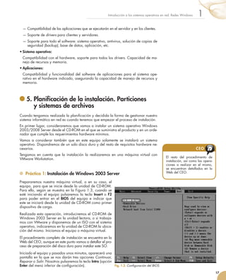 — 
Compatibilidad de las aplicaciones que se ejecutarán en el servidor y en los clientes.
— 
Soporte de drivers para clientes y servidores.
— 
Soporte para todo el software: sistema operativo, antivirus, solución de copias de
seguridad (backup), base de datos, aplicación, etc.
•	Sistema operativo:
	 Compatibilidad con el hardware, soporte para todos los drivers. Capacidad de ma-
nejo de recursos y memoria.
•	Aplicaciones:
	 Compatibilidad y funcionalidad del software de aplicaciones para el sistema ope-
rativo en el hardware indicado, asegurando la capacidad de manejo de recursos y
memoria.
	5. 
Planificación de la instalación. Particiones
y sistemas de archivos
Cuando tengamos realizada la planificación y decidida la forma de gestionar nuestro
sistema informático en red es cuando tenemos que empezar el proceso de instalación.
En primer lugar, consideraremos que vamos a instalar un sistema operativo Windows
2003/2008 Server desde el CD-ROM en el que se suministra el producto y en un orde-
nador que cumple los requerimientos hardware mínimos.
Vamos a considerar también que en este equipo solamente se instalará un sistema
operativo. Dispondremos de un solo disco duro y del resto de requisitos hardware ne-
cesarios.
Tengamos en cuenta que la instalación la realizaremos en una máquina virtual con
VMware Workstation.
	 Práctica 1: Instalación de Windows 2003 Server
Prepararemos nuestra máquina virtual, o en su caso, el
equipo, para que se inicie desde la unidad de CD-ROM.
Para ello, según se muestra en la Figura 1.3, cuando se
esté iniciando el equipo pulsaremos la tecla Insert o F2
para poder entrar en el BIOS del equipo e indicar que
este se iniciará desde la unidad de CD-ROM como primer
dispositivo de carga.
Realizada esta operación, introduciremos el CD-ROM de
Windows 2003 Server en la unidad lectora, o si trabaja-
mos con VMware y disponemos de un ISO con el sistema
operativo, indicaremos en la unidad de CD-ROM la ubica-
ción del mismo. Iniciamos el equipo o máquina virtual.
El procedimiento completo de instalación se encuentra en la
Web del CEO, aunque en este punto vamos a detallar el pro-
ceso de preparación del disco duro para instalar este SO.
Iniciado el equipo y pasados unos minutos, aparecerá una
pantalla en la que se nos darán tres opciones Continuar,
Reparar o Salir. Nosotros pulsaremos la tecla Intro (opción
Enter del menú inferior de configuración).
17
1
Introducción a los sistemas operativos en red. Redes Windows
Fig. 1.3. Configuración del BIOS.
El resto del procedimiento de
instalación, así como las opera-
ciones a realizar en el mismo,
se encuentran detallados en la
Web del CEO.
CEO
 