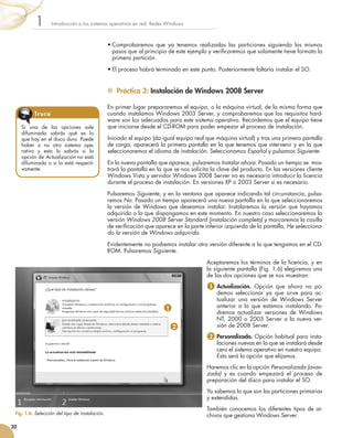 •	Comprobaremos que ya tenemos realizadas las particiones siguiendo los mismos
pasos que al principio de este ejemplo y verificaremos que solamente tiene formato la
primera partición.
•	El proceso habrá terminado en este punto. Posteriormente faltaría instalar el SO.
	 Práctica 3: Instalación de Windows 2008 Server
En primer lugar prepararemos el equipo, o la máquina virtual, de la misma forma que
cuando instalamos Windows 2003 Server, y comprobaremos que los requisitos hard-
ware son los adecuados para este sistema operativo. Recordemos que el equipo tiene
que iniciarse desde el CD-ROM para poder empezar el proceso de instalación.
Iniciado el equipo (da igual equipo real que máquina virtual) y tras una primera pantalla
de carga, aparecerá la primera pantalla en la que tenemos que intervenir y en la que
seleccionaremos el idioma de instalación. Seleccionamos Español y pulsamos Siguiente.
En la nueva pantalla que aparece, pulsaremos Instalar ahora. Pasado un tiempo se  mos-
trará la pantalla en la que se nos solicita la clave del producto. En las versiones cliente
Windows Vista y servidor Windows 2008 Server no es necesario introducir la licencia
durante el proceso de instalación. En versiones XP o 2003 Server sí es necesario.
Pulsaremos Siguiente, y en la ventana que aparece indicando tal circunstancia, pulsa-
remos No. Pasado un tiempo aparecerá una nueva pantalla en la que seleccionaremos
la versión de Windows que deseamos instalar. Instalaremos la versión que hayamos
adquirido o la que dispongamos en este momento. En nuestro caso seleccionaremos la
versión Windows 2008 Server Standard (instalación completa) y marcaremos la casilla
de verificación que aparece en la parte inferior izquierda de la pantalla, He selecciona-
do la versión de Windows adquirida.
Evidentemente no podremos instalar otra versión diferente a la que tengamos en el CD-
ROM. Pulsaremos Siguiente.
Aceptaremos los términos de la licencia, y en
la siguiente pantalla (Fig. 1.6) elegiremos una
de las dos opciones que se nos muestran:
1  
Actualización. Opción que ahora no po-
demos seleccionar ya que sirve para ac-
tualizar una versión de Windows Server
anterior a la que estamos instalando. Po-
dremos actualizar versiones de Windows
NT, 2000 o 2003 Server a la nueva ver-
sión de 2008 Server.
2  
Personalizada. Opción habitual para insta-
laciones nuevas en la que se instalará desde
cero el sistema operativo en nuestro equipo.
Esta será la opción que elijamos.
Haremos clic en la opción Personalizada (avan-
zada) y es cuando empezará el proceso de
preparación del disco para instalar el SO.
Ya sabemos lo que son las particiones primarias
y extendidas.
También conocemos los diferentes tipos de ar-
chivos que gestiona Windows Server.
Introducción a los sistemas operativos en red. Redes Windows
1
20
Fig. 1.6. Selección del tipo de instalación.
Si una de las opciones sale
difuminada sabrás qué es lo
que hay en el disco duro. Puede
haber o no otro sistema ope-
rativo y esto lo sabrás si la
opción de Actualización no está
difuminada o si lo está respecti-
vamente.
Truco
1
2
 