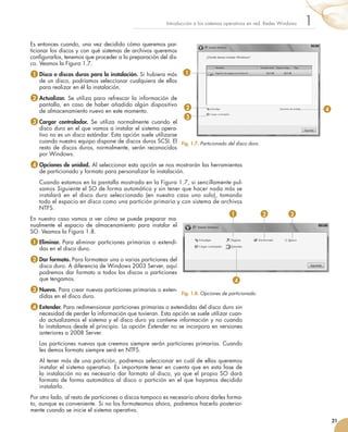 Es entonces cuando, una vez decidido cómo queremos par-
ticionar los discos y con qué sistemas de archivos queremos
configurarlos, tenemos que proceder a la preparación del dis-
co. Veamos la Figura 1.7.
1 	
Disco o discos duros para la instalación. Si hubiera más
de un disco, podríamos seleccionar cualquiera de ellos
para realizar en él la instalación.
2 	
Actualizar. Se utiliza para refrescar la información de
pantalla, en caso de haber añadido algún dispositivo
de almacenamiento nuevo en este momento.
3 	
Cargar controlador. Se utiliza normalmente cuando el
disco duro en el que vamos a instalar el sistema opera-
tivo no es un disco estándar. Esta opción suele utilizarse
cuando nuestro equipo dispone de discos duros SCSI. El
resto de discos duros, normalmente, serán reconocidos
por Windows.
4 	
Opciones de unidad. Al seleccionar esta opción se nos mostrarán las herramientas
de particionado y formato para personalizar la instalación.
	 	Cuando estamos en la pantalla mostrada en la Figura 1.7, si sencillamente pul-
samos Siguiente el SO de forma automática y sin tener que hacer nada más se
instalará en el disco duro seleccionado (en nuestro caso uno solo), tomando
todo el espacio en disco como una partición primaria y con sistema de archivos
NTFS.
En nuestro caso vamos a ver cómo se puede preparar ma-
nualmente el espacio de almacenamiento para instalar el
SO. Veamos la Figura 1.8.
1 	
Eliminar. Para eliminar particiones primarias o extendi-
das en el disco duro.
2 	
Dar formato. Para formatear una o varias particiones del
disco duro. A diferencia de Windows 2003 Server, aquí
podremos dar formato a todos los discos o particiones
que tengamos.
3 	
Nuevo. Para crear nuevas particiones primarias o exten-
didas en el disco duro.
4 	
Extender. Para redimensionar particiones primarias o extendidas del disco duro sin
necesidad de perder la información que tuvieran. Esta opción se suele utilizar cuan-
do actualizamos el sistema y el disco duro ya contiene información y no cuando
lo instalamos desde el principio. La opción Extender no se incorpora en versiones
anteriores a 2008 Server.
	 	Las particiones nuevas que creemos siempre serán particiones primarias. Cuando
les demos formato siempre será en NTFS.
	 	Al tener más de una partición, podremos seleccionar en cuál de ellas queremos
instalar el sistema operativo. Es importante tener en cuenta que en esta fase de
la instalación no es necesario dar formato al disco, ya que el propio SO dará
formato de forma automática al disco o partición en el que hayamos decidido
instalarlo.
Por otro lado, al resto de particiones o discos tampoco es necesario ahora darles forma-
to, aunque es conveniente. Si no los formateamos ahora, podremos hacerlo posterior-
mente cuando se inicie el sistema operativo.
21
1
Introducción a los sistemas operativos en red. Redes Windows
Fig. 1.7. Particionado del disco duro.
Fig. 1.8. Opciones de particionado.
1
2
3
4
1 2 3
4
 