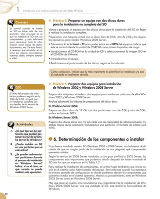 Práctica 4: Preparar un equipo con dos discos duros
para la instalación no completa del SO
Vamos a preparar un equipo con dos discos duros para la instalación del SO sin llegar
a realizar la instalación completa.
Preparamos una máquina virtual con un disco duro de 8 Gb, otro de 2 Gb y los requisi-
tos necesarios para instalar Windows 2008 Server.
•	Pulsaremos la tecla Insert o F2 para poder entrar en el BIOS del equipo e indicar que
este se iniciará desde la unidad de CD-ROM como primer dispositivo de carga.
•	Introduciremos el CD-ROM en la unidad de CD o seleccionaremos la imagen ISO en
el CD-ROM de VMware.
•	Encenderemos el equipo.
•	Realizaremos el particionado de los discos, según se ha indicado.
	 Práctica 5: Preparar dos equipos para instalación
de Windows 2003 y Windows 2008 Server
Prepara dos máquinas virtuales o dos equipos para instalar en cada uno de ellos Win-
dows 2003 y Windows 2008 Server.
Realiza solamente las labores de preparación del disco duro.
En Windows Server 2003:
Prepara un disco duro de 12 Gb con dos particiones: una de 7 Gb y otra de 5 Gb,
ambas en formato NTFS.
En Windows Server 2008:
Prepara dos discos duros con 10 Gb cada uno de capacidad de almacenamiento. En
ambos discos duros solamente realizaremos una partición. El formato de ambos será
NTFS.
	6. Determinación de los componentes a instalar
Si ya hemos instalado nuestro SO Windows 2003 o 2008 Server, nos habremos dado
cuenta de que en ningún punto de la instalación se nos pregunta qué componentes
queremos instalar.
Según la versión de 2008 Server instalada, y con gran similitud a 2003 Server, los
componentes más importantes que podemos añadir después de haber instalado el
SO son los que se muestran en la Tabla 1.2.
Para realizar la instalación de componentes, en primer lugar tendremos que iniciar se-
sión en el sistema como Administrador del equipo. Será entonces cuando nos aparezca
la primera pantalla de configuración en donde podremos decidir los componentes que
queremos instalar en el sistema operativo. Veamos su procedimiento, tanto en Windows
2003 Server como en Windows 2008 Server.
Hay que tener en cuenta una circunstancia muy importante tras la instalación de Win-
dows 2003/2008 Server: una vez instalado el SO, este tendrá la funcionalidad de
Windows.
Introducción a los sistemas operativos en red. Redes Windows
1
22
Como conclusión, indicar que lo más importante es planificar la instalación ya que
el realizarla es realmente sencillo.
Lo normal cuando se instala
un SO es hacer más de una
partición. Una principal en la
que se instalará el SO con sus
componentes, y otra adicional
para almacenar toda la infor-
mación como bases de datos,
documentos, etc. De esta forma,
si tenemos que reinstalar el sis-
tema por alguna circunstancia,
nuestros datos siempre estarán
a salvo.
Consejos
El resto del proceso de insta-
lación podemos seguirlo en la
Web del CEO, al igual que
la instalación completa con
sus detalles de la versión de
Windows 2003 Server.
CEO
7.	 ¿De qué tipo son las par-
ticiones que pueden ges-
tionar los SO de la fami-
lia Server de Windows?
8.	 ¿Puedo instalar un SO
en una partición que no
esté activa?
9.	 ¿Se pueden redimensio-
nar particiones durante
el proceso de instalación
en Windows Server?
Indica, si es el caso, en
qué versión se puede
realizar esta operación.
Actividades
 