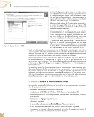 opción, Configuración típica para un servidor princi-
pal, estaremos indicando que lo que queremos hacer
es configurar nuestro equipo como un servidor, cues-
tión que aún no hemos tratado y que veremos en la
siguiente Unidad. Ahora solamente queremos añadir
funciones a nuestro equipo tal y como está.
Seleccionada la opción de Configuración personaliza,
se mostrará una pantalla como la de la Figura 1.10
en la que se muestra una lista de las funciones que
podemos agregar al equipo.
Una vez decidida la función que queremos añadir,
la seleccionaremos y pulsaremos Siguiente. Las fun-
ciones las tenemos que agregar de una en una, ya
que para cada una de ellas el usuario tiene que
intervenir introduciendo información adicional.
Es importante tener introducido el CD-ROM del pro-
ducto en la unidad correspondiente, ya que este
software que estamos instalando no se ha copiado
al disco duro y solamente lo tenemos disponible en
el CD-ROM desde el que hemos instalado el SO.
Cada una de estas funciones requiere una configuración especial, pero este no es
nuestro objetivo. Nosotros solamente tenemos que saber desde dónde se instalan o
eliminan funciones del SO. Matizar que la instalación de determinadas funciones
necesitará reiniciar el equipo para que puedan empezar a utilizarse.
Para desinstalar funciones procederemos de la misma forma. La única diferencia
la encontraremos en la pantalla de la Figura 1.10, en la que se indicará si el
servicio está o no instalado. Para desinstalarlo simplemente lo seleccionaremos y
pulsaremos en Siguiente. Seguiremos los pasos del asistente y ya habremos desins-
talado la función.
Si deseamos saber las funciones que tenemos instaladas en nuestro equipo, sim-
plemente al ejecutar la herramienta Administre su servidor, en la zona central de
la pantalla y bajo el texto Su servidor se configuró con las siguientes funciones
podremos ver qué funciones tenemos actualmente instaladas. En esta misma zona,
si la función que hemos instalado es configurable, que es lo normal, seleccionaremos
la casilla que nos sirve para la administración de la función deseada.
	 Práctica 7: Instalar la función Terminal Server
Para instalar, por ejemplo, la función de Terminal Server en nuestro equipo, procedere-
mos de la siguiente forma:
•	Iniciaremos sesión como Administrador del equipo.
•	Introduciremos el CD-ROM de Windows 2003 Server en la unidad de CD.
•	Seleccionaremos Inicio, Todos los programas, Herramientas administrativas, Adminis-
tre su servidor.
•	Haremos clic en Agregar o quitar función.
•	Pulsaremos Siguiente.
•	En la pantalla, seleccionaremos Terminal Server. Pulsamos Siguiente.
•	Se nos muestra un resumen de lo que vamos a instalar. Pulsamos Siguiente.
•	Nos aparece un mensaje indicando que cuando se termine de agregar esta función el
equipo se reiniciará automáticamente. Pulsamos Aceptar.
Introducción a los sistemas operativos en red. Redes Windows
1
24
Fig. 1.10. Agregar funciones al SO.
 