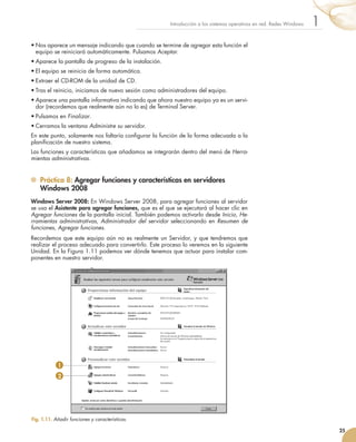 25
1
Introducción a los sistemas operativos en red. Redes Windows
•	Nos aparece un mensaje indicando que cuando se termine de agregar esta función el
equipo se reiniciará automáticamente. Pulsamos Aceptar.
•	Aparece la pantalla de progreso de la instalación.
•	El equipo se reinicia de forma automática.
•	Extraer el CD-ROM de la unidad de CD.
•	Tras el reinicio, iniciamos de nuevo sesión como administradores del equipo.
•	Aparece una pantalla informativa indicando que ahora nuestro equipo ya es un servi-
dor (recordemos que realmente aún no lo es) de Terminal Server.
•	Pulsamos en Finalizar.
•	Cerramos la ventana Administre su servidor.
En este punto, solamente nos faltaría configurar la función de la forma adecuada a la
planificación de nuestro sistema.
Las funciones y características que añadamos se integrarán dentro del menú de Herra-
mientas administrativas.
	 Práctica 8: Agregar funciones y características en servidores
Windows 2008
Windows Server 2008: En Windows Server 2008, para agregar funciones al servidor
se usa el Asistente para agregar funciones, que es el que se ejecutará al hacer clic en
Agregar funciones de la pantalla inicial. También podemos activarlo desde Inicio, He-
rramientas administrativas, Administrador del servidor seleccionando en Resumen de
funciones, Agregar funciones.
Recordemos que este equipo aún no es realmente un Servidor, y que tendremos que
realizar el proceso adecuado para convertirlo. Este proceso lo veremos en la siguiente
Unidad. En la Figura 1.11 podemos ver dónde tenemos que actuar para instalar com-
ponentes en nuestro servidor.
Fig. 1.11. Añadir funciones y características.
1
2
 