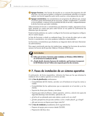 Introducción a los sistemas operativos en red. Redes Windows
1
26
10.	 Indica qué servicios o funciones están instalados en Windows 2003/2008 Ser-
ver al terminar la instalación del SO.
11.	 ¿Puedo decidir, durante el proceso de instalación, qué funciones incorporará
mi SO Windows Server? Indica esta respuesta para las dos versiones.
Actividades
	7. Fases de instalación de un sistema operativo
A continuación, de forma esquemática, indicamos las fases por las que atraviesa la
instalación de un sistema operativo en entorno servidor.
•	En la fase de planificación analizaremos:
	 — 
Compatibilidad del SO cliente y servidor con el hardware en el que los vamos a
instalar.
	 — 
Compatibilidad de las aplicaciones que se ejecutarán en el servidor y en los
clientes.
	 — 
Soporte de drivers para clientes y servidores.
	 — 
Soporte para todo el software: sistema operativo, antivirus, solución de copias de
seguridad (backup), base de datos, aplicación, etc.
	 — 
¿Cuál es el uso planeado para este sistema y quién se lo va a dar?
	 — 
¿Existen perspectivas de que esto cambie a corto o medio plazo?, ¿y a largo?
	 — 
¿De qué recursos se dispone para lograr este fin?
•	En la fase de instalación procederemos de la siguiente forma:
	 — 
Preparar el equipo para arrancar desde CD/DVD.
	 — 
Preparación del disco duro.
1 
Agregar funciones. Una función de servidor es un conjunto de programas de soft-
ware que, una vez que se instalan y configuran correctamente, permiten a un equipo
realizar una función específica para varios usuarios u otros equipos de una red.
2  
Agregar características. Las características son programas de software que, aunque
no forman parte directamente de las funciones, pueden complementar o aumentar
su funcionalidad, o mejorar la funcionalidad de todo el servidor, independientemen-
te de las funciones que estén instaladas.
Seleccionaremos la función o características que deseamos instalar, seguiremos el asis-
tente, teniendo en cuenta que para cada función se nos pedirá la confirmación de
diferentes tipos de opciones.
Posteriormente podremos ver, quitar o configurar las funciones que tengamos configura-
das en nuestro equipo.
La lista de funciones a añadir es realmente larga. No se trata de saber qué es cada
función o característica, sino cómo podemos instalarlas o desinstalarlas.
Las funciones y características que añadamos se integrarán dentro del menú Herramien-
tas administrativas.
Para seguir practicando este tipo de instalaciones, agregar las funciones de escritorio
remoto y la función de IIS (servidor Web) en Windows 2008 Server.
 