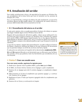 29
1
Introducción a los sistemas operativos en red. Redes Windows
	8. Actualización del servidor
Para instalar actualizaciones críticas y de seguridad en los equipos con Windows Ser-
ver, procederemos de la misma forma que como lo hacíamos con las versiones de
Windows XP o Vista.
Eso sí, es importante leer y averiguar los efectos de cada actualización, ya que en los
servidores algunas de ellas pueden afectar a la configuración de nuestros entornos y
provocar determinados fallos de funcionamiento en la red.
	 8.1. Personalización del entorno en el servidor
En este punto veremos cómo se puede personalizar el entorno de trabajo en equipos
que tengan instalada alguna versión Windows Server del SO.
Respecto de la personalización del entorno gráfico, indicar que se realiza de la mis-
ma forma que como se hace en equipos con Windows Vista o Windows XP, respecto
de la versión 2008 o 2003 Server, respectivamente. Eso sí, hay algunas diferencias,
especialmente en Windows 2008 Server, que no incorpora la gestión de ventanas en
3D, los Gadget ni tampoco otros elementos gráficos que sí que incorpora la versión de
sobremesa.
Lo que más nos interesa, respecto de la personalización, es poder configurar el entorno
de trabajo y diseñarnos interfaces de trabajo en las que incluyamos las herramientas
que nos permitan trabajar con el SO de una forma más fácil y rápida.
En este punto nos centraremos en la gestión de los denominados complementos MMC.
Microsoft Management Console es una herramienta que se utiliza para crear las llama-
das consolas, en las que podremos incluir las herramientas que consideremos de uso
más frecuente.
	 Práctica 9: Crear una consola nueva
Para crear nuevas consolas, seguiremos los siguientes pasos:
1.	 Desde Inicio, Ejecutar incluir la palabra MMC y pulsar Intro (opción Enter).
2.	 En MMC, en el menú Archivo, haremos clic en Agregar o quitar complemento.
3.	 Haremos clic en Agregar para abrir la ventana Agregar un complemento indepen-
diente.
4.	 Seleccionaremos en la lista el complemento que queremos agregar y, a continua-
ción, haremos clic en Agregar.
5.	 Repetiremos el paso 3 hasta que hayamos agregado todos los complementos que
queramos.
6.	 Haremos clic en Cerrar y a continuación en Aceptar.
MMC es el acrónimo de Microsoft
Management Console, la herra-
mienta principal para administrar
y configurar Windows Server. Es
un servicio de presentación para
aplicaciones de administración.
Vocabulario A
 