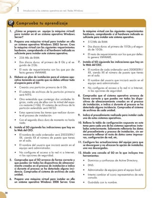Introducción a los sistemas operativos en red. Redes Windows
1
30
Comprueba tu aprendizaje
1.	 ¿Cómo se prepara un equipo (o máquina virtual)
para instalar en él un sistema operativo Windows
Server?
2.	 Prepara una máquina virtual para instalar en ella
un sistema operativo Windows 2003 Server. Crea
la máquina virtual con los siguientes requerimientos
hardware, comprobando si el hardware indicado es
suficiente para instalar este sistema operativo.
•	 256 Mb de RAM.
•	 Dos discos duros: el primero de 8 Gb y el se-
gundo de 2 Gb.
•	 El resto de requerimientos son los que por de-
fecto genera VMWARE.
3.	 Elabora un plan de instalación para el sistema ope-
rativo teniendo en cuenta que no debes utilizar todo
el espacio para el SO.
•	 Crearás una partición primaria de 6 Gb.
•	 El sistema de archivos de la partición primaria
será NTFS.
•	 Otra extendida que contenga dos unidades ló-
gicas, cada una de ellas con la mitad del espa-
cio restante (1 Gb). El sistema de archivos de la
partición extendida será FAT32.
•	 Estas operaciones las tienes que realizar duran-
te el proceso de instalación.
•	 Con el segundo disco duro de momento no harás
nada.
4.	 Instala el SO siguiendo las indicaciones que hay en
la Web del CEO.
•	 El nombre de cada ordenador será 2003SERV/
XX, siendo XX el número de puesto que tienes
en el aula.
•	 El nombre del usuario que iniciará sesión en el
equipo será administrador.
•	 No configures el acceso a la red ni a Internet,
ni las opciones de seguridad.
5.	 Comprueba que el SO arranca de forma correcta y
que puedes ver todos los dispositivos de almacena-
miento creados en el proceso de instalación e indica
si durante el proceso se ha detectado alguna inci-
dencia. Comprueba el sistema de archivos de cada
unidad.
6.	 Prepara una máquina virtual para instalar en ella
un sistema operativo Windows 2008 Server. Crea
la máquina virtual con los siguientes requerimientos
hardware, comprobando si el hardware indicado es
suficiente para instalar este sistema operativo.
•	 512 Mb de RAM.
•	 Dos discos duros: el primero de 10 Gb y el segun-
do de 10 Gb.
•	 El resto de requerimientos son los que por defec-
to genera VMWARE.
7.	 Instala el SO siguiendo las indicaciones que hay en
la Web del CEO.
•	 El nombre de cada ordenador será 2008SERV/
XX, siendo XX el número de puesto que tienes
en el aula.
•	 El nombre del usuario que iniciará sesión en el
equipo será administrador.
•	 No configures el acceso a la red ni a Internet,
ni las opciones de seguridad.
8.	 Comprueba que el sistema operativo arranca de
forma correcta y que puedes ver todos los dispo-
sitivos de almacenamiento creados en el proceso
de instalación, e indica si durante el proceso se ha
detectado alguna incidencia. Comprueba el sistema
de archivos de cada unidad.
9.	 Indica el procedimiento realizado para instalar cada
uno de estos sistemas operativos.
10.	Rellena la tabla de configuración expuesta en este
tema para cada uno de los sistemas operativos insta-
lados anteriormente. Solamente rellenarás los datos
del procedimiento y proceso de instalación, sin ser
necesario rellenar el resto de datos como impreso-
ras, configuración de red, etc.
11.	Configura las actualizaciones del equipo para que
se descarguen y no ofrezcan la opción de instalarlas
una vez descargadas.
12.	Añade una consola al SO en la que incluyas tres
herramientas:
•	 Dominios y confianzas de Active Directory.
•	 DNS.
•	 Administrador de equipos para el equipo local.
•	 Intenta cambiar el icono representativo de esta
consola.
•	 Guárdala con tu nombre.
 