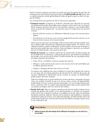 Dicho lo anterior, tenemos que tener en cuenta que para la gestión de este tipo de
infraestructuras informáticas aparece la figura del administrador de red, figura que
no estaba presente cuando gestionábamos redes de igual a igual, es decir, en gru-
pos de trabajo.
Las características que aportan los SO en red son las siguientes:
•	Compartir recursos. Compartir es el término utilizado para describir los recursos
que públicamente están disponibles para cualquier usuario de la red. La mayoría
de los sistemas operativos de red no solo permiten compartir, sino también deter-
minar el grado de compartición. Las opciones para la compartición de recursos
incluyen:
	 — 
Permitir distintos usuarios con diferentes niveles de acceso a los recursos (privi-
legios).
	 — 
Coordinación en el acceso a los recursos asegurando que dos usuarios no uti-
licen el mismo recurso en el mismo instante.
	 Indicar que en este punto, por ejemplo, habrá usuarios de la red que podrán acce-
der a determinados documentos, solamente para poder leerlos. En cambio, otros
además de leerlos, podrán modificarlos e incluso habrá usuarios que no tengan ni
permisos para poder leer esos archivos. Estos privilegios o permisos son concedi-
dos por el administrador a los usuarios de la red.
•	Gestión de usuarios. Los sistemas operativos de red permiten al administrador de
la red determinar las personas, o grupos de personas, que tendrán la posibilidad
de acceder a los recursos de la misma. El administrador de una red puede utilizar
el sistema operativo de red para:
	 — 
Crear, borrar o modificar usuarios y grupos de usuarios.
	 — 
Otorgar o quitar permisos de usuario a los recursos de la red controlados por
el sistema operativo de red.
	 — 
Asignar o denegar permisos de usuario en la red.
	 Ya veremos más adelante que, para simplificar la tarea de la gestión de usuarios
en una gran red, el sistema operativo de red permite la creación de grupos de
usuarios. Mediante la clasificación de los usuarios en grupos, el administrador
puede asignar permisos al grupo.
	 Todos los miembros de un grupo tendrán los mismos permisos, asignados al grupo
como una unidad. Cuando se une a la red un nuevo usuario, el administrador
puede añadir el nuevo usuario al grupo apropiado, con sus correspondientes per-
misos y derechos. Esto no implica que particularmente cada usuario pueda tener
sus propios privilegios sobre los recursos del sistema.
•	Gestión de la red. Algunos sistemas operativos de red avanzados incluyen herra-
mientas de gestión que ayudan a los administradores a controlar el comporta-
miento de la red. Cuando se produce un problema en la red, estas herramientas
de gestión permiten detectar síntomas de la presencia del problema y presentar
información sobre los mismos. Con estas herramientas, el administrador de la red
puede tomar la decisión correcta antes de que el problema suponga riesgos serios
o una caída de la red.
Introducción a los sistemas operativos en red. Redes Windows
1
10
1.	 Indica al menos dos desventajas de la utilización de equipos en una red con o
sin servidor.
Actividades
 