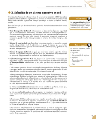 2. Selección de un sistema operativo en red
Cuando planificamos la infraestructura de una red, la selección del SO de red se
puede simplificar de forma significativa si primero se determina la arquitectura de
red (cliente/servidor o grupo de trabajo) que mejor se ajusta a nuestras necesi-
dades.
Para decidir qué tipo de infraestructura queremos montar nos basaremos en varios
parámetros:
•	Nivel de seguridad de la red. Esta decisión se basa en los tipos de seguridad
que se consideran más adecuados. Las redes basadas en servidor permiten in-
cluir más posibilidades relativas a la seguridad que las que nos ofrece un simple
grupo de trabajo. Por otro lado, cuando la seguridad no es una propiedad a
considerar, puede resultar más apropiado un entorno de red del tipo grupo de
trabajo.
•	Número de usuarios de la red. Cuando el número de usuarios es pequeño, a veces
resulta más práctico y fácil de administrar un grupo de trabajo que una red en
entorno cliente/servidor ya que el mantenimiento, actualización y gestión de los
recursos será pequeño.
•	Número de equipos de la red. Al igual que en el caso anterior y por los mismos
motivos, si disponemos de pocos equipos en la red, tal vez será mejor trabajar en
un grupo de trabajo que en un entorno de red cliente/servidor.
•	Evaluar la interoperabilidad de la red. Después de identificar las necesidades de
seguridad, usuarios y equipos de la red, el siguiente paso es determinar los tipos
de interoperabilidad necesaria en la red para que se comporte como una uni-
dad.
	 Cada sistema operativo de red considera la interoperabilidad de forma diferente
y, por eso, resulta muy importante recordar nuestras propias necesidades de inte-
roperabilidad cuando se evalúe cada sistema operativo de red.
	 Si la opción es grupo de trabajo, disminuirán las opciones de seguridad y de inte-
roperabilidad debido a las limitaciones propias de esta arquitectura. Si la opción
seleccionada se basa en la utilización de un entorno cliente/servidor, es necesario
realizar estimaciones futuras para determinar si la interoperabilidad va a ser con-
siderada como un servicio en el servidor de la red o como una aplicación cliente
en cada equipo conectado a la red.
	 La interoperabilidad basada en servidor es más sencilla de gestionar puesto que,
al igual que otros servicios, se localiza de forma centralizada.
	 La interoperabilidad basada en cliente requiere la instalación y configuración en
cada equipo. Esto implica que la interoperabilidad sea mucho más difícil de ges-
tionar.
	 Seleccionado el SO en red que queremos instalar, a continuación se determinan
los servicios de red que se requieren. Recordemos que los servicios de red son
programas que se ejecutan de forma permanente en los SO y que determinan qué
es lo que se puede hacer sobre el sistema.
	 Otros servicios adicionales que se pueden incluir a la hora de configurar y ges-
tionar un SO en red son soportes de interoperabilidad para conexiones con otros
sistemas operativos, servicios de gestión de red, políticas de seguridad, automati-
zación de procesos, etc.
11
1
Introducción a los sistemas operativos en red. Redes Windows
Los servicios estándares pueden
ser, entre otros:
•	Seguridad.
•	Uso compartido de archivos.
•	Impresión.
•	Correo electrónico	
y mensajería.
•	Web.
Ten en cuenta
La interoperabilidad es la ca-
pacidad de comunicación entre
diferentes programas y máqui-
nas de distintos fabricantes.
Vocabulario A
 