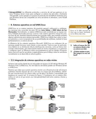 •	Interoperabilidad.	Los	diferentes	protocolos	y	servicios	de	red	que	gestiona	un	sis-
tema	 Windows	Server	sirven	para	confi
	gurar	un	entorno	de	red	mixto	o	fácilmente	
interoperable.	Como	ejemplo	se	incorpora	el	protocolo	de	red	NWLink	diseñado	para	
que	Windows	Server	sea	compatible	con	otros	servidores	no	Windows,	como	Novell	
NetWare.
B. Sistemas operativos en red UNIX/Linux
UNIX/Linux	es	un	sistema	operativo	de	propósito	general,	multiusuario	y	multitarea.	
Las	 versiones	 más	 conocidas	 de	 estos	 SO	 son	 Linux Debian	 y	 UNIX Solaris de Sun
Microsystem.	Normalmente,	un	sistema	UNIX/Linux	está	constituido	por	un	equipo	cen-
tral	y	múltiples	terminales	para	los	usuarios.	Este	sistema	operativo	incluye	las	pres-
taciones	de	red,	diseñado	específi
	camente	para	grandes	redes,	pero	también	presenta	
algunas	aplicaciones	para	equipos	personales.	UNIX/Linux	trabaja	bien	sobre	un	equi-
po	autónomo	y,	como	consecuencia	de	sus	posibilidades	de	multitarea,	también	lo	hace	
perfectamente	en	un	entorno	de	red.
A	diferencia	de	los	sistemas	operativos	Microsoft,	UNIX/Linux	en	cualquiera	de	sus	
versiones	puede	funcionar	como	cliente	o	como	servidor.	Cierto	es	que,	en	particular,	
Linux	Debian	en	su	distribución	Ubuntu	distribuye	dos	versiones,	como	ya	hemos	men-
cionado	anteriormente,	pero	básicamente	tienen	la	misma	arquitectura	y	se	gestionan	
y	confi
	guran	igual.	La	diferencia	radica	principalmente	en	que	los	clientes	incorporan	
menos	servicios	que	los	servidores	y	especialmente	que	el	trabajo	sobre	los	servidores	
normalmente	no	se	desarrolla	en	entorno	gráfi
	co.
2.2. Integración de sistemas operativos en redes mixtas
Ya	hemos	visto	que	los	clientes	de	una	red	pueden	ser	equipos	con	SO	del	tipo	Windows	XP,	
Windows	Vista	o	UNIX/Linux.	Por	otro	lado	los	servidores	pueden	ser	Windows	Server	
o	UNIX/Linux.
Tenemos	que	saber	que	cuando	queremos	montar	una	infraestructura	de	red	siempre	
podremos	mezclar	equipos	de	uno	y	otro	tipo	sin	ningún	tipo	de	problema,	sabien-
do	qué	características	nos	ofrece	cada	uno	de	ellos	y	el	diseño	y	necesidades	que	
tengamos	en	nuestra	red.	Si	miramos	la	Figura	1.2	podremos	ver	un	sistema	infor-
mático	en	red	en	el	que	existe	una	interoperabilidad	total	entre	sistemas	clientes	y	
servidores.
13
1
Introducción	a	los	sistemas	operativos	en	red.	Redes	Windows
Busca	 en	 la	 Web	 versiones	 de	
Linux	 que	 se	 hayan	 distribuido	
en	los	últimos	diez	años.
Investigación @
2. Indica al menos dos SO
en entorno cliente y dos
en entorno servidor.
3. ¿Cuántos equipos se pue-
den integrar en una red
local?
Actividades
Fig. 1.2. 	
Sistema informático en red.
SERVIDOR
DE RED
WINDOWS
SERVIDOR
DE RED
LINUX
CLIENTE
DE RED
WINDOWS
CLIENTE
DE RED
LINUX
CLIENTE
DE RED
WINDOWS
IMPRESORA
EN RED
 