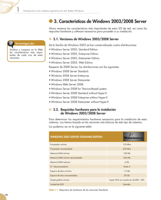 3. Características de Windows 2003/2008 Server
Ahora veremos las características más importantes de estos SO de red, así como los
requisitos hardware y software necesarios para proceder a su instalación.
	 3.1. Versiones de Windows 2003/2008 Server
De la familia de Windows 2003 se han comercializado cuatro distribuciones:
•	Windows Server 2003, Standard Edition.
•	Windows Server 2003, Enterprise Edition.
•	Windows Server 2003, Datacenter Edition.
•	Windows Server 2003, Web Edition.
Respecto de 2008 Server, las distribuciones son las siguientes:
•	Windows 2008 Server Standard.
•	Windows 2008 Server Enterprise.
•	Windows 2008 Server Datacenter.
•	Windows Web Server 2008.
•	Windows Server 2008 for Titanium-Based system.
•	Windows Server 2008 Standard without Hyper-V.
•	Windows Server 2008 Enterprise without Hyper-V.
•	Windows Server 2008 Datacenter without Hyper-V.
	 3.2. 
Requisitos hardware para la instalación
de Windows 2003/2008 Server
Para determinar los requerimientos hardware necesarios para la instalación de estos
sistemas, nos hemos basado en las versiones más básicas de este tipo de sistemas.
Los podemos ver en la siguiente tabla:
Introducción a los sistemas operativos en red. Redes Windows
1
14
Analiza y compara en la Web
las características más impor-
tantes de cada una de estas
versiones.
Investigación
@
WINDOWS 2003 SERVER STANDARD EDITION
Procesador mínimo 133 Mhz
Procesador recomendado 550 Mhz
Memoria RAM mínima 128 Mb
Memoria RAM mínima recomendada 256 Mb
Memoria RAM máxima 4 Gb
N.º de procesadores Hasta 4
Espacio de disco mínimo 1,5 Gb
Espacio de disco recomendado 20 Gb
Tarjeta gráfica mínima Super VGA con resolución de 800 · 600
Unidad de DVD Estándar
Tabla 1.1. Requisitos de hardware de las versiones Standard.
 