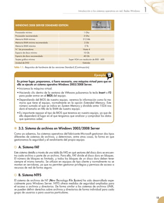 3.3. Sistema de archivos en Windows 2003/2008 Server
Como ya sabemos, los sistemas operativos del fabricante Microsoft gestionan dos tipos
diferentes de sistemas de archivos, y determinan, entre otras cosas, la forma en que
gestionamos la seguridad y el rendimiento del propio equipo.
	 A. Sistema FAT
Este sistema detalla a través de una tabla (la FAT) en qué sectores del disco duro se encuen-
tra cada archivo o parte de un archivo. Para ello, FAT divide el disco duro en bloques.
El número de bloques es limitado, y todos los bloques de un disco duro deben tener
siempre el mismo tamaño. Se utilizan en equipos de tipo cliente y normalmente no se
montan en servidores, ya que no permiten gestionar privilegios y permisos de acceso a
recursos de red de forma segura.
	 B. Sistema NTFS
El sistema de archivos de NT (New Tecnology File System) ha sido desarrollado espe-
cialmente para Windows Server. NTFS ofrece medidas de seguridad ampliadas para
el acceso a archivos y directorios. De forma similar a los sistemas de archivos UNIX,
se pueden definir derechos sobre archivos y directorios de forma individual para cada
grupo de usuarios o para usuarios particulares.
15
1
Introducción a los sistemas operativos en red. Redes Windows
En primer lugar, preparamos, si fuera necesario, una máquina virtual para que en
ella se ejecute un sistema operativo Windows 2003/2008 Server.
•	Iniciamos la máquina virtual.
•	Haciendo clic dentro de la ventana de VMware pulsaremos la tecla Insert o F2
para poder entrar en el BIOS del equipo.
•	Dependiendo del BIOS de nuestro equipo, veremos la información como la me-
moria que tiene el equipo, normalmente en la opción Extended Memory. Este
número sumado al que se indica en System Memory y dividido entre 1 024 nos
dará el tamaño en Mb de la RAM de nuestro equipo.
•	Es importante repasar el tipo de BIOS que tenemos en nuestro equipo, ya que de
ello dependerá el lugar en el que tengamos que analizar y comprobar los datos
que queramos saber.
Ejemplo
WINDOWS 2008 SERVER STANDARD EDITION
Procesador mínimo 1 Ghz
Procesador recomendado 2 Ghz
Memoria RAM mínima 512 Mb
Memoria RAM mínima recomendada 2 Gb
Memoria RAM máxima 2 Tb
N.º de procesadores Hasta 4
Espacio de disco mínimo 10 Gb
Espacio de disco recomendado 40 Gb
Tarjeta gráfica mínima Super VGA con resolución de 800 · 600
Unidad de DVD Estándar
Tabla 1.1. Requisitos de hardware de las versiones Standard (Continuación).
 