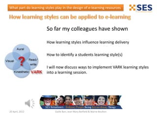 What part do learning styles play in the design of e-learning resources




                       So far my colleagues have shown

                       How learning styles influence learning delivery

                       How to identify a students learning style(s)

                       I will now discuss ways to implement VARK learning styles
                       into a learning session.




20 April, 2012               Gaille Barr, Jean-Mary Botfield & Warne Boulton
 