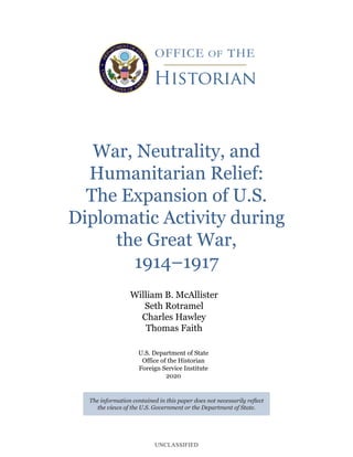 UNCLASSIFIED
War, Neutrality, and
Humanitarian Relief:
The Expansion of U.S.
Diplomatic Activity during
the Great War,
1914–1917
The information contained in this paper does not necessarily reflect
the views of the U.S. Government or the Department of State.
William B. McAllister
Seth Rotramel
Charles Hawley
Thomas Faith
U.S. Department of State
Office of the Historian
Foreign Service Institute
2020
 