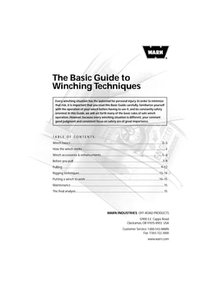 The Basic Guide to
Winching Techniques
WARN INDUSTRIES OFF-ROAD PRODUCTS
12900 S.E. Capps Road
Clackamas, OR 97015-8903 USA
Customer Service: 1-800-543-WARN
Fax: 1-503-722-3000
www.warn.com
T A B L E O F C O N T E N T S :
Winch basics .........................................................................................................................................2–3
How the winch works ............................................................................................................................4
Winch accessories & enhancements............................................................................................5–6
Before you pull .....................................................................................................................................7–9
Pulling....................................................................................................................................................9–12
Rigging techniques........................................................................................................................13–14
Putting a winch to work...............................................................................................................14–15
Maintenance............................................................................................................................................15
The final analysis....................................................................................................................................15
Every winching situation has the potential for personal injury. In order to minimize
that risk, it is important that you read this Basic Guide carefully, familiarize yourself
with the operation of your winch before having to use it, and be constantly safety
oriented. In this Guide, we will set forth many of the basic rules of safe winch
operation. However, because every winching situation is different, your constant
good judgment and consistent focus on safety are of great importance.
 