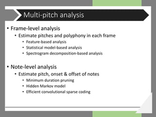 • Frame-level analysis
• Estimate pitches and polyphony in each frame
• Feature-based analysis
• Statistical model-based analysis
• Spectrogram decomposition-based analysis
• Note-level analysis
• Estimate pitch, onset & offset of notes
• Minimum duration pruning
• Hidden Markov model
• Efficient convolutional sparse coding
Multi-pitch analysis
 