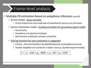• Multiple-F0 estimation based on polyphony inference (cont’d)
• Source model : Quasi-periodic
• Partial frequencies and amplitude of hypothetical sources are estimated
• Source interaction model : Guiding principles for generative signal model
• Harmonicity
• Smoothness of spectral envelopes
• Synchronous amplitude evolution of partials
• Scoring function for joint evaluation is suggested
• Criteria : Harmonicity/Mean bandwidth/Spectral centroid/Synchronicity
• Smaller weighted sum stands for a better score (𝑝𝑝𝑖𝑖 decided experimentally)
Frame-level analysis
𝑆𝑆 = 𝑝𝑝1 ∙ HAR + 𝑝𝑝2 ∙ MBW + 𝑝𝑝3 ∙ SPC + 𝑝𝑝4 ∙ SYNC
 