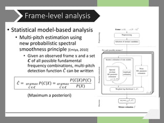 • Statistical model-based analysis
• Multi-pitch estimation using
new probabilistic spectral
smoothness principle [Emiya, 2010]
• Given an observed frame x and a set
𝑪𝑪 of all possible fundamental
frequency combinations, multi-pitch
detection function 𝐶𝐶̂ can be written
(Maximum a posteriori)
Frame-level analysis
𝐶𝐶̂ = 𝑃𝑃 𝐶𝐶 𝑋𝑋𝑎𝑎𝑎𝑎𝑎𝑎𝑎𝑎𝑎𝑎𝑎𝑎
𝐶𝐶 ∈ 𝑪𝑪
=
𝑃𝑃 𝐶𝐶 𝑋𝑋 𝑃𝑃(𝐶𝐶)
𝑃𝑃(𝑋𝑋)
𝑎𝑎𝑎𝑎𝑎𝑎𝑎𝑎𝑎𝑎𝑎𝑎
𝐶𝐶 ∈ 𝑪𝑪
 