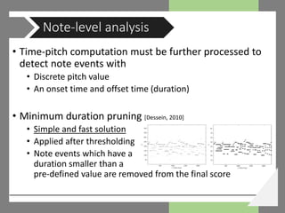 • Time-pitch computation must be further processed to
detect note events with
• Discrete pitch value
• An onset time and offset time (duration)
• Minimum duration pruning [Dessein, 2010]
• Simple and fast solution
• Applied after thresholding
• Note events which have a
duration smaller than a
pre-defined value are removed from the final score
Note-level analysis
 