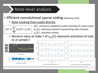 • Efficient convolutional sparse coding [Wohlberg, 2014]
• Note tracking from audio directly
𝑠𝑠[𝑡𝑡] : monaural, polyphonic audio recording of a piano piece
𝑑𝑑 𝑚𝑚[𝑡𝑡] : dictionary element representing notes of piano
𝑥𝑥 𝑚𝑚 𝑡𝑡 : activation vectors
• Nonzero value at index 𝑡𝑡 of 𝑥𝑥 𝑚𝑚[𝑡𝑡] represent activation of note
𝑚𝑚 at sample 𝑡𝑡
Note-level analysis
𝑠𝑠 𝑡𝑡 ≅ � 𝑑𝑑 𝑚𝑚 𝑡𝑡 ∗ 𝑥𝑥 𝑚𝑚[𝑡𝑡]
𝑚𝑚
 