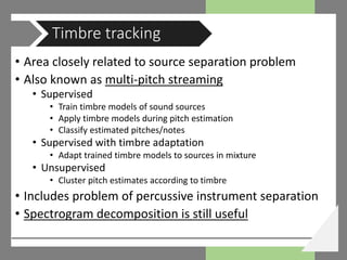 • Area closely related to source separation problem
• Also known as multi-pitch streaming
• Supervised
• Train timbre models of sound sources
• Apply timbre models during pitch estimation
• Classify estimated pitches/notes
• Supervised with timbre adaptation
• Adapt trained timbre models to sources in mixture
• Unsupervised
• Cluster pitch estimates according to timbre
• Includes problem of percussive instrument separation
• Spectrogram decomposition is still useful
Timbre tracking
 