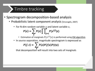 • Spectrogram decomposition-based analysis
• Probabilistic latent component analysis [Smaragdis, 2007]
• For N-dim random variable 𝑥𝑥 and latent variable 𝑧𝑧,
• Estimation of marginals 𝑃𝑃(𝑥𝑥 𝑗𝑗
|𝑧𝑧) is performed using EM algorithm
• In source separation, magnitude spectrogram is expressed as
that decomposition will result into two sets of marginals
Timbre tracking
 